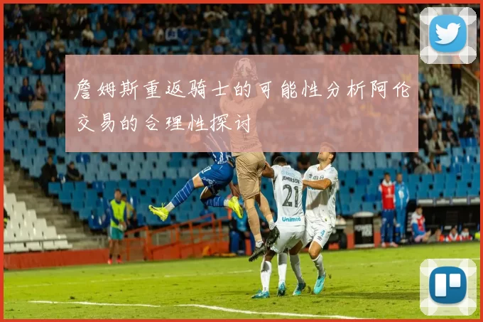 詹姆斯重返骑士的可能性分析阿伦交易的合理性探讨