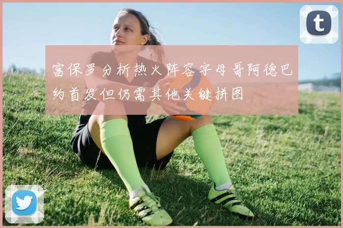 富保罗分析热火阵容字母哥阿德巴约首发但仍需其他关键拼图