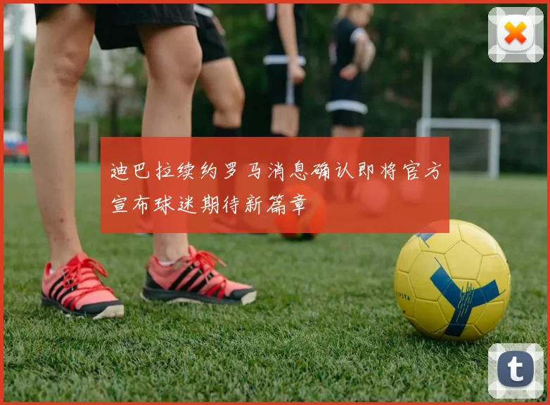 迪巴拉续约罗马消息确认即将官方宣布球迷期待新篇章