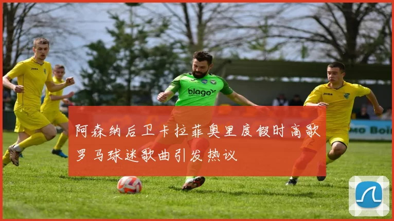 阿森纳后卫卡拉菲奥里度假时高歌罗马球迷歌曲引发热议