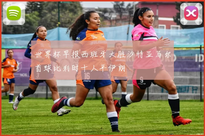 世界杯早报西班牙大胜沙特亚马尔首球比利时十人平伊朗