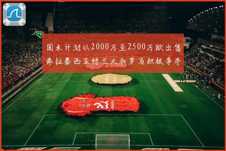 国米计划以2000万至2500万欧出售弗拉泰西亚特兰大和罗马积极争夺
