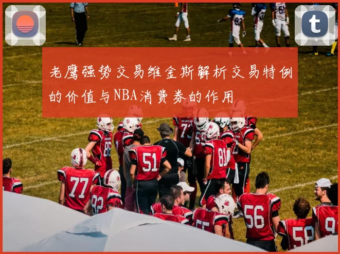 老鹰强势交易维金斯解析交易特例的价值与NBA消费券的作用