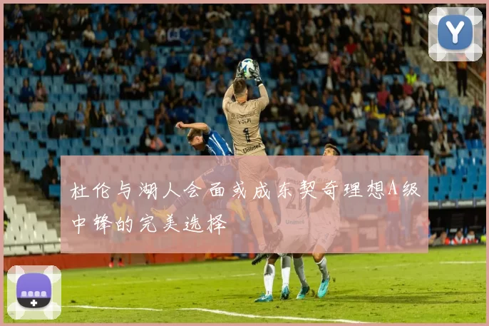杜伦与湖人会面或成东契奇理想A级中锋的完美选择
