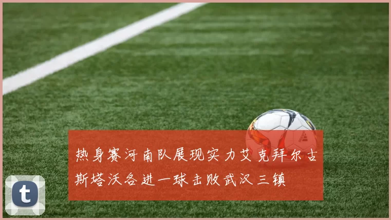 热身赛河南队展现实力艾克拜尔古斯塔沃各进一球击败武汉三镇