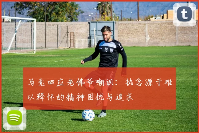 马竞回应老佛爷嘲讽：执念源于难以释怀的精神困扰与追求