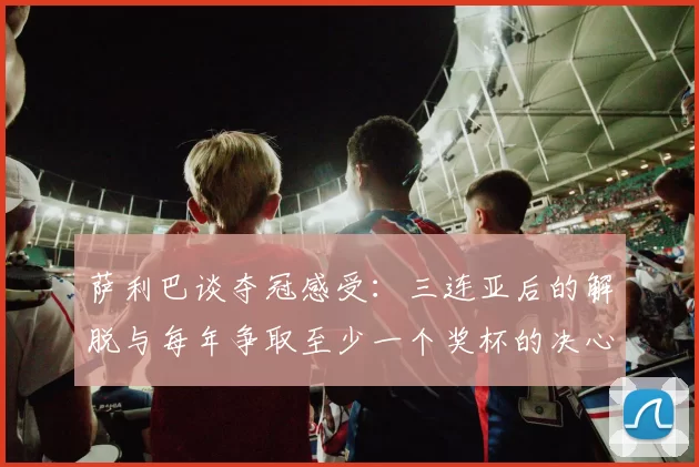萨利巴谈夺冠感受：三连亚后的解脱与每年争取至少一个奖杯的决心