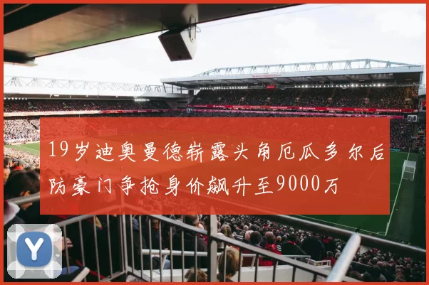 19岁迪奥曼德崭露头角厄瓜多尔后防豪门争抢身价飙升至9000万