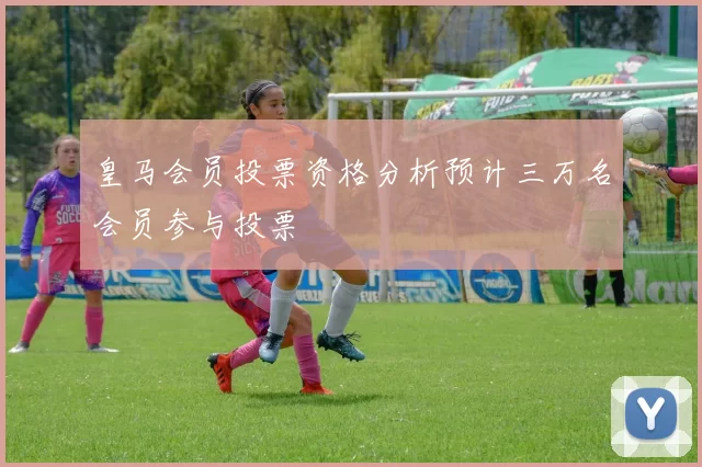 皇马会员投票资格分析预计三万名会员参与投票
