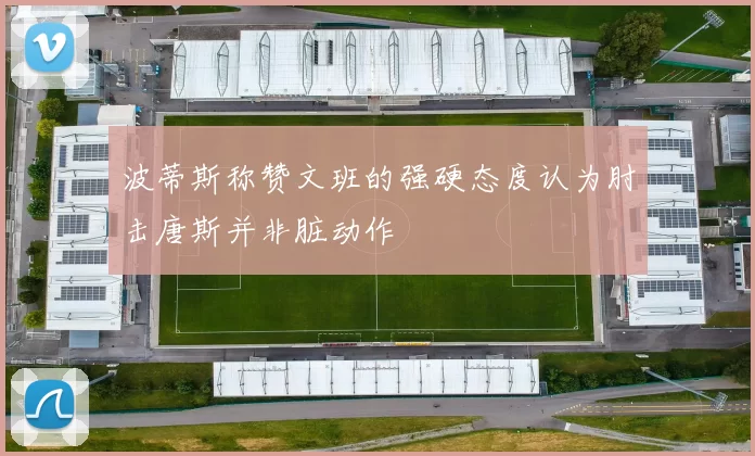 波蒂斯称赞文班的强硬态度认为肘击唐斯并非脏动作