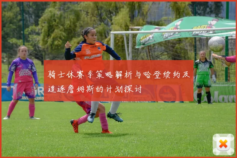 骑士休赛季策略解析与哈登续约及追逐詹姆斯的计划探讨