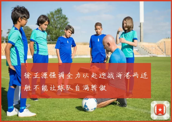徐正源强调全力以赴迎战海港两连胜不能让球队自满骄傲