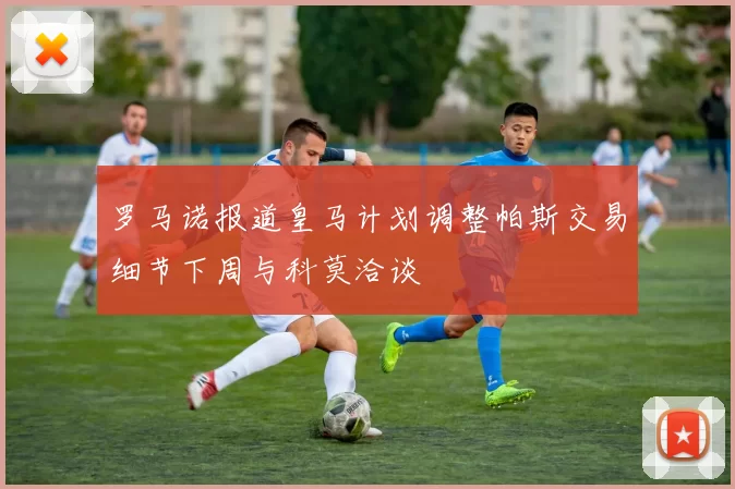 罗马诺报道皇马计划调整帕斯交易细节下周与科莫洽谈