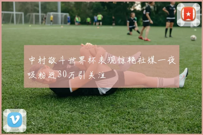 中村敬斗世界杯表现惊艳社媒一夜吸粉近30万引关注