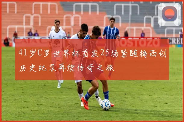 41岁C罗世界杯首发25场紧随梅西创历史纪录再续传奇之旅