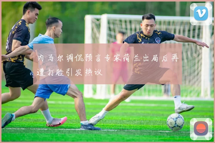 内马尔调侃预言专家荷兰出局后再遭打脸引发热议
