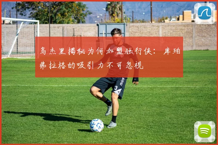 乌杰里揭秘为何加盟独行侠：库珀弗拉格的吸引力不可忽视