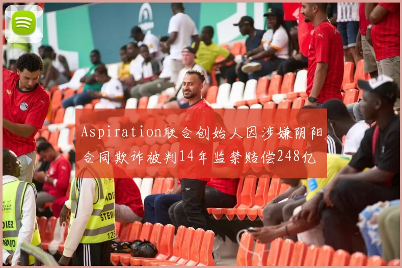 Aspiration联合创始人因涉嫌阴阳合同欺诈被判14年监禁赔偿248亿