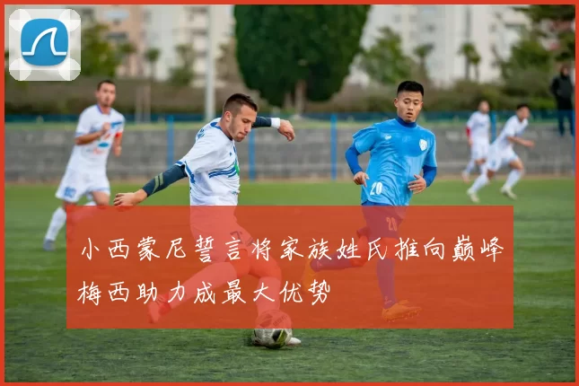 小西蒙尼誓言将家族姓氏推向巅峰梅西助力成最大优势
