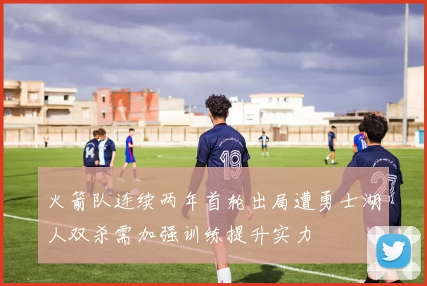火箭队连续两年首轮出局遭勇士湖人双杀需加强训练提升实力