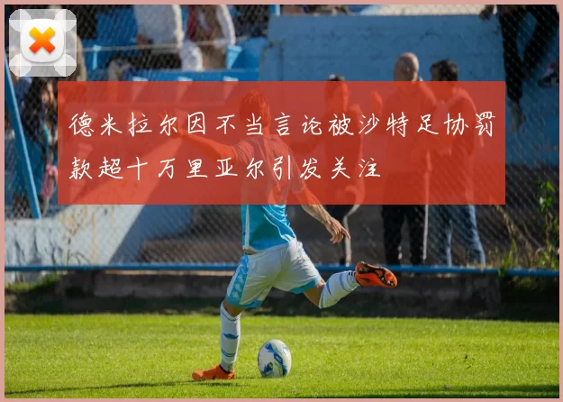 德米拉尔因不当言论被沙特足协罚款超十万里亚尔引发关注