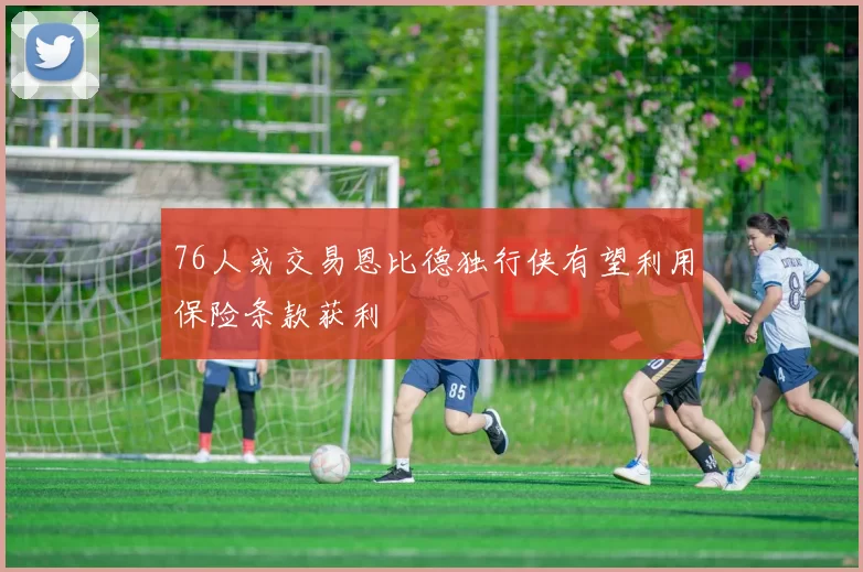 76人或交易恩比德独行侠有望利用保险条款获利