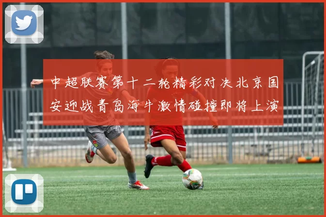中超联赛第十二轮精彩对决北京国安迎战青岛海牛激情碰撞即将上演