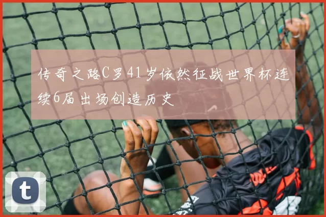 传奇之路C罗41岁依然征战世界杯连续6届出场创造历史