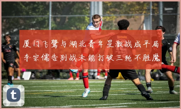 厦门飞鹭与湖北青年星激战成平局李宗儒告别战未能打破三轮不胜魔咒