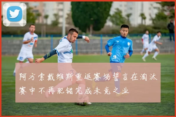 阿方索戴维斯重返赛场誓言在淘汰赛中不再犯错完成未竟之业