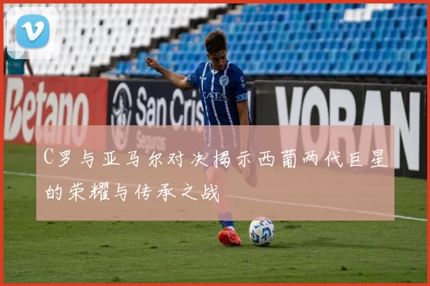 C罗与亚马尔对决揭示西葡两代巨星的荣耀与传承之战